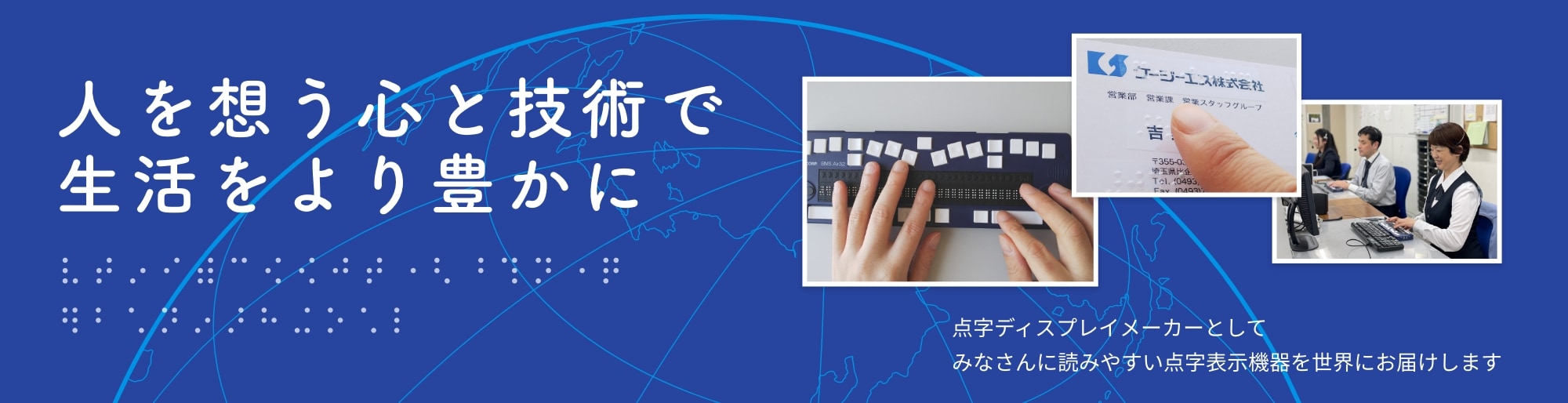 ケージーエス株式会社 福祉機器事業は、人を想う心と技術で生活をより豊かに。点字ディスプレイメーカーとして、みなさんに読みやすい点字表示機器を世界にお届けします。